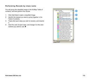 PERFORMING GIS ANALYSIS 115
Performing Recode by class name
You will group the classified image in the ArcMap Table of
contents, and then perform the recode.
1. Click Add Data to open a classified image.
2. Identify the classes you want to group together in the
Table of contents.
3. Triple-click each class you wish to rename, and rename
it.
4. Click the color of each class, and change it to the color
scheme you want to use.
2
3
4
 