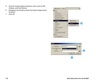 USING IMAGE ANALYSIS FOR ARCGIS116
5. Click the Image Analysis dropdown arrow, point to GIS
Analysis, and click Recode.
6. Navigate to the directory where the Output Image should
be stored.
7. Click OK.
5
6
7
 