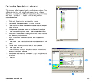 PERFORMING GIS ANALYSIS 117
Performing Recode by symbology
This process will show you how to recode by symbology. You
will see similarities with recoding by class name, but you
should be aware of some different procedures. You will notice
that steps 1-3 and 10-12 are the same as the previous
Recode exercise.
1. Click Add Data to open an classified image.
2. Identify the classes you want to group together.
3. Click the colors of the classes to change to your desired
color scheme.
4. Double-click the image name in the Table of contents.
5. Click the Symbology tab in the Layer Properties dialog.
6. Press the Ctrl key while clicking on the first set of classes
you want to group together.
7. Right click on the selected classes, and click Group
Values.
8. Click in the Label column and type the new name for the
class.
9. Follow steps 5-7 to group the rest of your classes.
10. Click Apply and OK.
11. Click the Image Analysis dropdown arrow, point to GIS
Analysis, and click Recode.
12. Navigate to the directory where the Output Image should
be stored.
13. Click OK.
4
7
6
5
8
 