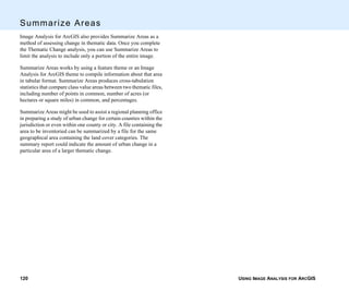 USING IMAGE ANALYSIS FOR ARCGIS120
Summarize Areas
Image Analysis for ArcGIS also provides Summarize Areas as a
method of assessing change in thematic data. Once you complete
the Thematic Change analysis, you can use Summarize Areas to
limit the analysis to include only a portion of the entire image.
Summarize Areas works by using a feature theme or an Image
Analysis for ArcGIS theme to compile information about that area
in tabular format. Summarize Areas produces cross-tabulation
statistics that compare class value areas between two thematic files,
including number of points in common, number of acres (or
hectares or square miles) in common, and percentages.
Summarize Areas might be used to assist a regional planning office
in preparing a study of urban change for certain counties within the
jurisdiction or even within one county or city. A file containing the
area to be inventoried can be summarized by a file for the same
geographical area containing the land cover categories. The
summary report could indicate the amount of urban change in a
particular area of a larger thematic change.
 
