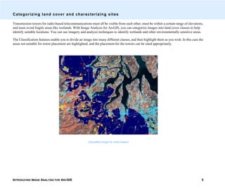 INTRODUCING IMAGE ANALYSIS FOR ARCGIS 5
Categorizing land cover and characterizing sites
Transmission towers for radio-based telecommunications must all be visible from each other, must be within a certain range of elevations,
and must avoid fragile areas like wetlands. With Image Analysis for ArcGIS, you can categorize images into land cover classes to help
identify suitable locations. You can use imagery and analysis techniques to identify wetlands and other environmentally sensitive areas.
The Classification features enable you to divide an image into many different classes, and then highlight them as you wish. In this case the
areas not suitable for tower placement are highlighted, and the placement for the towers can be sited appropriately.
Classified image for radio towers
 