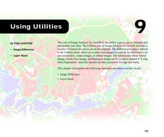 123
1Using Utilities
The core of Image Analysis for ArcGIS is the ability it gives you to interpret and
manipulate your data. The Utilities part of Image Analysis for ArcGIS provides a
number of features for you to use in this capacity. The different procedures offered
in the Utilities menu allow you to alter your images in order to see differences, set
new parameters, create images, or subset images. The information about Subset
Image, Create New Image, and Reproject Image can be found in chapter 4 “Using
Data Preparation” since the options are also accessible through that menu.
This chapter will explain the following functions and show you how to use:
• Image Difference
• Layer Stack
IN THIS CHAPTER
• Image Difference
• Layer Stack
9
 