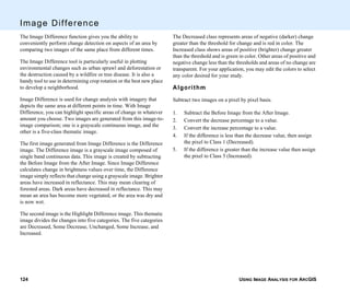 USING IMAGE ANALYSIS FOR ARCGIS124
Image Difference
The Image Difference function gives you the ability to
conveniently perform change detection on aspects of an area by
comparing two images of the same place from different times.
The Image Difference tool is particularly useful in plotting
environmental changes such as urban sprawl and deforestation or
the destruction caused by a wildfire or tree disease. It is also a
handy tool to use in determining crop rotation or the best new place
to develop a neighborhood.
Image Difference is used for change analysis with imagery that
depicts the same area at different points in time. With Image
Difference, you can highlight specific areas of change in whatever
amount you choose. Two images are generated from this image-to-
image comparison; one is a grayscale continuous image, and the
other is a five-class thematic image.
The first image generated from Image Difference is the Difference
image. The Difference image is a grayscale image composed of
single band continuous data. This image is created by subtracting
the Before Image from the After Image. Since Image Difference
calculates change in brightness values over time, the Difference
image simply reflects that change using a grayscale image. Brighter
areas have increased in reflectance. This may mean clearing of
forested areas. Dark areas have decreased in reflectance. This may
mean an area has become more vegetated, or the area was dry and
is now wet.
The second image is the Highlight Difference image. This thematic
image divides the changes into five categories. The five categories
are Decreased, Some Decrease, Unchanged, Some Increase, and
Increased.
The Decreased class represents areas of negative (darker) change
greater than the threshold for change and is red in color. The
Increased class shows areas of positive (brighter) change greater
than the threshold and is green in color. Other areas of positive and
negative change less than the thresholds and areas of no change are
transparent. For your application, you may edit the colors to select
any color desired for your study.
Algorithm
Subtract two images on a pixel by pixel basis.
1. Subtract the Before Image from the After Image.
2. Convert the decrease percentage to a value.
3. Convert the increase percentage to a value.
4. If the difference is less than the decrease value, then assign
the pixel to Class 1 (Decreased).
5. If the difference is greater than the increase value then assign
the pixel to Class 5 (Increased).
 