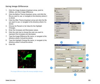 USING UTILITIES 125
Using Image Difference
1. Click the Image Analysis dropdown arrow, point to
Utilities, and click Image Difference.
2. Click the Before Theme dropdown arrow, and click the
file you want to use, or navigate to the directory where it
is stored.
3. Click the After Theme dropdown arrow and click the file
you want to use, or navigate to the directory where it is
stored.
4. Choose As Percent or As Value for the Highlight
Changes.
5. Enter the Increases and Decreases values.
6. Click the color bar to choose the color you want to
represent the increases and decreases.
7. Type the Image Difference file name, or navigate to the
directory where it should be stored.
8. Type the Highlight Change file name, or navigate to the
directory where it should be stored.
9. Click OK.
The Image Difference Output file showing highlight change.
1
3
4
5 6
7 8
9
2
 