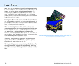 USING IMAGE ANALYSIS FOR ARCGIS126
Layer Stack
Layer Stack lets you stack layers from different images in any order
to form a single theme. It is useful for combining different types of
imagery for analysis such as multispectral and radar data. For
example, if you stack three single-band grayscale images, you
finish with one three band image. In general, you will find that
stacking images is most useful for combining grayscale single-band
images into multiband images.
Stacking works based on the order in the Table of contents. Before
you initiate stacking, you should first ensure that the images are in
the order that you want. This order represents the order in which the
bands will be arranged in the output file.
There are several applications of this feature such as change
visualization, combining and viewing multiple resolution data, and
viewing disparate data types. Layer Stack is particularly useful if
you have received a multispectral dataset with each of the
individual bands in separate files. You can also use Layer Stack to
analyze datasets taken during different seasons when different sets
show different stages for vegetation in an area.
An example of a multispectral dataset with individual bands in
separate files would be Landsat TM data. Layer stack quickly
consolidates the bands of data into one file.
The image on this page is an example of a Layer Stack output. The
files used are from the Amazon, and the red and blue bands were
chosen from one image, while the green band was chosen from the
other.
A stacked image with bands 1 and 3 taken from Amazon LBAND image and
the rest of the layers take from Amazon TM.
 
