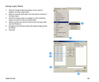 USING UTILITIES 127
Using Layer Stack
1. Click the Image Analysis dropdown arrow, point to
Utilities, and click Layer Stack.
2. Select a currently open layer, and click Add to include it in
the layer stack.
3. Click the browse button to navigate to a file containing
layers you want to add to the layer stack.
4. Select any files you want to remove from the layer stack
and click Remove.
5. Navigate to the directory where the Output Image should
be stored.
6. Click OK.
1
2
3
5
4
6
 