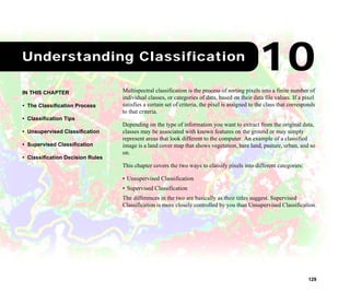 129
1Understanding Classification
Multispectral classification is the process of sorting pixels into a finite number of
individual classes, or categories of data, based on their data file values. If a pixel
satisfies a certain set of criteria, the pixel is assigned to the class that corresponds
to that criteria.
Depending on the type of information you want to extract from the original data,
classes may be associated with known features on the ground or may simply
represent areas that look different to the computer. An example of a classified
image is a land cover map that shows vegetation, bare land, pasture, urban, and so
on.
This chapter covers the two ways to classify pixels into different categories:
• Unsupervised Classification
• Supervised Classification
The differences in the two are basically as their titles suggest. Supervised
Classification is more closely controlled by you than Unsupervised Classification.
IN THIS CHAPTER
• The Classification Process
• Classification Tips
• Unsupervised Classification
• Supervised Classification
• Classification Decision Rules
10
 