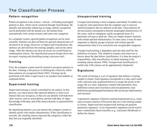 USING IMAGE ANALYSIS FOR ARCGIS130
The Classification Process
Pattern recognition
Pattern recognition is the science—and art—of finding meaningful
patterns in data, which can be extracted through classification. By
spatially and spectrally enhancing an image, pattern recognition
can be performed with the human eye; the human brain
automatically sorts certain textures and colors into categories.
In a computer system, spectral pattern recognition can be more
scientific. Statistics are derived from the spectral characteristics of
all pixels in an image. However, in Supervised Classification, the
statistics are derived from the training samples, and not the entire
image. After the statistics are derived, pixels are sorted based on
mathematical criteria. The classification process breaks down into
two parts: training and classifying (using a decision rule).
Training
First, the computer system must be trained to recognize patterns in
the data. Training is the process of defining the criteria by which
these patterns are recognized (Hord 1982). Training can be
performed with either a supervised or an unsupervised method, as
explained below.
Supervised training
Supervised training is closely controlled by the analyst. In this
process, you select pixels that represent patterns or land cover
features that you recognize, or that you can identify with help from
other sources, such as aerial photos, ground truth data, or maps.
Knowledge of the data, and of the classes desired, is required before
classification.
By identifying patterns, you can instruct the computer system to
identify pixels with similar characteristics. If the classification is
accurate, the resulting classes represent the categories within the
data that you originally identified.
Unsupervised training
Unsupervised training is more computer-automated. It enables you
to specify some parameters that the computer uses to uncover
statistical patterns that are inherent in the data. These patterns do
not necessarily correspond to directly meaningful characteristics of
the scene, such as contiguous, easily recognized areas of a
particular soil type or land use. They are simply clusters of pixels
with similar spectral characteristics. In some cases, it may be more
important to identify groups of pixels with similar spectral
characteristics than it is to sort pixels into recognizable categories.
Unsupervised training is dependent upon the data itself for the
definition of classes. This method is usually used when less is
known about the data before classification. It is then the analyst’s
responsibility, after classification, to attach meaning to the
resulting classes (Jensen 1996). Unsupervised classification is
useful only if the classes can be appropriately interpreted.
Signatures
The result of training is a set of signatures that defines a training
sample or cluster. Each signature corresponds to a class, and is used
with a decision rule (explained below) to assign the pixels in the
image file to a class. Signatures contain both parametric class
definitions (mean and covariance) and non-parametric class
definitions (parallelepiped boundaries that are the per band minima
and maxima).
A parametric signature is based on statistical parameters (e.g., mean
and covariance matrix) of the pixels that are in the training sample
or cluster. Supervised and unsupervised training can generate
parametric signatures. A set of parametric signatures can be used to
train a statistically-based classifier (e.g., maximum likelihood) to
define the classes.
 