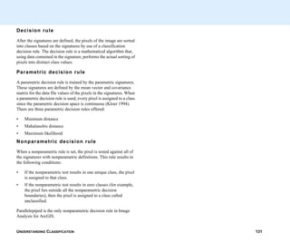 UNDERSTANDING CLASSIFICATION 131
Decision rule
After the signatures are defined, the pixels of the image are sorted
into classes based on the signatures by use of a classification
decision rule. The decision rule is a mathematical algorithm that,
using data contained in the signature, performs the actual sorting of
pixels into distinct class values.
Parametric decision rule
A parametric decision rule is trained by the parametric signatures.
These signatures are defined by the mean vector and covariance
matrix for the data file values of the pixels in the signatures. When
a parametric decision rule is used, every pixel is assigned to a class
since the parametric decision space is continuous (Kloer 1994).
There are three parametric decision rules offered:
• Minimum distance
• Mahalanobis distance
• Maximum likelihood
Nonparametric decision rule
When a nonparametric rule is set, the pixel is tested against all of
the signatures with nonparametric definitions. This rule results in
the following conditions:
• If the nonparametric test results in one unique class, the pixel
is assigned to that class.
• If the nonparametric test results in zero classes (for example,
the pixel lies outside all the nonparametric decision
boundaries), then the pixel is assigned to a class called
unclassified.
Parallelepiped is the only nonparametric decision rule in Image
Analysis for ArcGIS.
 