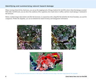 USING IMAGE ANALYSIS FOR ARCGIS6
Identifying and summarizing natural hazard damage
When viewing a forest hit by a hurricane, you can use the mapping tools of Image Analysis for ArcGIS to show where the damage occurred.
With other ArcGIS tools, you can show the condition of the vegetation, how much stress it suffers, and how much damage it sustained in
the hurricane.
Below, Landsat images taken before and after the hurricane, in conjunction with a shapefile that identifies the forest boundary, are used for
comparison. Within the shapefile, you can see detailed tree stand inventory and management information.
The upper two pictures show the area in 1987 and in 1989 after Hurricane Hugo. The lower image features the shapefile.
 