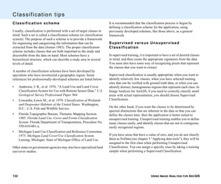 USING IMAGE ANALYSIS FOR ARCGIS132
Classification tips
Classification scheme
Usually, classification is performed with a set of target classes in
mind. Such a set is called a classification scheme (or classification
system). The purpose of such a scheme is to provide a framework
for organizing and categorizing the information that can be
extracted from the data (Jensen 1983). The proper classification
scheme includes classes that are both important to the study and
discernible from the data on hand. Most schemes have a
hierarchical structure, which can describe a study area in several
levels of detail.
A number of classification schemes have been developed by
specialists who have inventoried a geographic region. Some
references for professionally-developed schemes are listed below:
• Anderson, J. R., et al. 1976. “A Land Use and Land Cover
Classification System for Use with Remote Sensor Data.” U.S.
Geological Survey Professional Paper 964.
• Cowardin, Lewis M., et al. 1979. Classification of Wetlands
and Deepwater Habitats of the United States. Washington,
D.C.: U.S. Fish and Wildlife Service.
• Florida Topographic Bureau, Thematic Mapping Section.
1985. Florida Land Use, Cover and Forms Classification
System. Florida Department of Transportation, Procedure No.
550-010-001-a.
• Michigan Land Use Classification and Reference Committee.
1975. Michigan Land Cover/Use Classification System.
Lansing, Michigan: State of Michigan Office of Land Use.
Other states or government agencies may also have specialized land
use/cover studies.
It is recommended that the classification process is begun by
defining a classification scheme for the application, using
previously developed schemes, like those above, as a general
framework.
Supervised versus Unsupervised
Classification
In supervised training, it is important to have a set of desired classes
in mind, and then create the appropriate signatures from the data.
You must also have some way of recognizing pixels that represent
the classes that you want to extract.
Supervised classification is usually appropriate when you want to
identify relatively few classes, when you have selected training
sites that can be verified with ground truth data, or when you can
identify distinct, homogeneous regions that represent each class. In
Image Analysis for ArcGIS, if you need to correctly classify small
areas with actual representation, you should choose Supervised
Classification.
On the other hand, if you want the classes to be determined by
spectral distinctions that are inherent in the data so that you can
define the classes later, then the application is better suited to
unsupervised training. Unsupervised training enables you to define
many classes easily, and identify classes that are not in contiguous,
easily recognized regions.
If you have areas that have a value of zero, and you do not classify
them as NoData (see chapter 3 “Applying data tools”), they will be
assigned to the first class when performing Unsupervised
Classification. You can assign a specific class by taking a training
sample when performing a Supervised Classification.
 