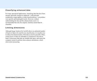 UNDERSTANDING CLASSIFICATION 133
Classifying enhanced data
For many specialized applications, classifying data that have been
merged, spectrally merged or enhanced—with principal
components, image algebra, or other transformations—can produce
very specific and meaningful results. However, without
understanding the data and the enhancements used, it is
recommended that only the original, remotely-sensed data be
classified.
Limiting dimensions
Although Image Analysis for ArcGIS allows an unlimited number
of layers of data to be used for one classification, it is usually wise
to reduce the dimensionality of the data as much as possible. Often,
certain layers of data are redundant or extraneous to the task at
hand. Unnecessary data take up valuable disk space, and causes the
computer system to perform more arduous calculations, which
slows down processing.
 