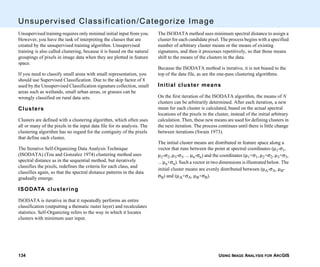 USING IMAGE ANALYSIS FOR ARCGIS134
Unsupervised Classification/Categorize Image
Unsupervised training requires only minimal initial input from you.
However, you have the task of interpreting the classes that are
created by the unsupervised training algorithm. Unsupervised
training is also called clustering, because it is based on the natural
groupings of pixels in image data when they are plotted in feature
space.
If you need to classify small areas with small representation, you
should use Supervised Classification. Due to the skip factor of 8
used by the Unsupervised Classification signature collection, small
areas such as wetlands, small urban areas, or grasses can be
wrongly classified on rural data sets.
Clusters
Clusters are defined with a clustering algorithm, which often uses
all or many of the pixels in the input data file for its analysis. The
clustering algorithm has no regard for the contiguity of the pixels
that define each cluster.
The Iterative Self-Organizing Data Analysis Technique
(ISODATA) (Tou and Gonzalez 1974) clustering method uses
spectral distance as in the sequential method, but iteratively
classifies the pixels, redefines the criteria for each class, and
classifies again, so that the spectral distance patterns in the data
gradually emerge.
ISODATA clustering
ISODATA is iterative in that it repeatedly performs an entire
classification (outputting a thematic raster layer) and recalculates
statistics. Self-Organizing refers to the way in which it locates
clusters with minimum user input.
The ISODATA method uses minimum spectral distance to assign a
cluster for each candidate pixel. The process begins with a specified
number of arbitrary cluster means or the means of existing
signatures, and then it processes repetitively, so that those means
shift to the means of the clusters in the data.
Because the ISODATA method is iterative, it is not biased to the
top of the data file, as are the one-pass clustering algorithms.
Initial cluster means
On the first iteration of the ISODATA algorithm, the means of N
clusters can be arbitrarily determined. After each iteration, a new
mean for each cluster is calculated, based on the actual spectral
locations of the pixels in the cluster, instead of the initial arbitrary
calculation. Then, these new means are used for defining clusters in
the next iteration. The process continues until there is little change
between iterations (Swain 1973).
The initial cluster means are distributed in feature space along a
vector that runs between the point at spectral coordinates (µ1-σ1,
µ2-σ2, µ3-σ3, ... µn-σn) and the coordinates (µ1+σ1, µ2+σ2, µ3+σ3,
... µn+σn). Such a vector in two dimensions is illustrated below. The
initial cluster means are evenly distributed between (µA-σA, µB-
σB) and (µA+σA, µB+σB).
 