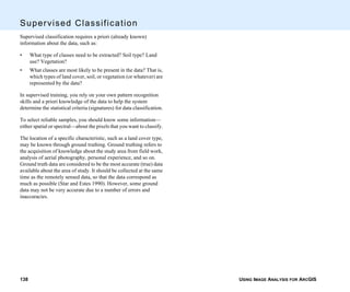 USING IMAGE ANALYSIS FOR ARCGIS138
Supervised Classification
Supervised classification requires a priori (already known)
information about the data, such as:
• What type of classes need to be extracted? Soil type? Land
use? Vegetation?
• What classes are most likely to be present in the data? That is,
which types of land cover, soil, or vegetation (or whatever) are
represented by the data?
In supervised training, you rely on your own pattern recognition
skills and a priori knowledge of the data to help the system
determine the statistical criteria (signatures) for data classification.
To select reliable samples, you should know some information—
either spatial or spectral—about the pixels that you want to classify.
The location of a specific characteristic, such as a land cover type,
may be known through ground truthing. Ground truthing refers to
the acquisition of knowledge about the study area from field work,
analysis of aerial photography, personal experience, and so on.
Ground truth data are considered to be the most accurate (true) data
available about the area of study. It should be collected at the same
time as the remotely sensed data, so that the data correspond as
much as possible (Star and Estes 1990). However, some ground
data may not be very accurate due to a number of errors and
inaccuracies.
 