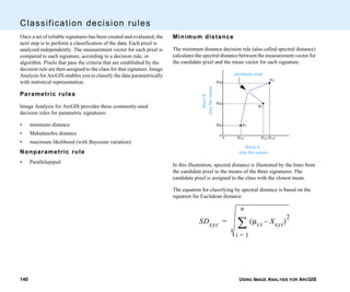 USING IMAGE ANALYSIS FOR ARCGIS140
Classification decision rules
Once a set of reliable signatures has been created and evaluated, the
next step is to perform a classification of the data. Each pixel is
analyzed independently. The measurement vector for each pixel is
compared to each signature, according to a decision rule, or
algorithm. Pixels that pass the criteria that are established by the
decision rule are then assigned to the class for that signature. Image
Analysis for ArcGIS enables you to classify the data parametrically
with statistical representation.
Parametric rules
Image Analysis for ArcGIS provides these commonly-used
decision rules for parametric signatures:
• minimum distance
• Mahalanobis distance
• maximum likelihood (with Bayesian variation)
Nonparametric rule
• Parallelepiped
Minimum distance
The minimum distance decision rule (also called spectral distance)
calculates the spectral distance between the measurement vector for
the candidate pixel and the mean vector for each signature.
In this illustration, spectral distance is illustrated by the lines from
the candidate pixel to the means of the three signatures. The
candidate pixel is assigned to the class with the closest mean.
The equation for classifying by spectral distance is based on the
equation for Euclidean distance:
µB3
µB2
µB1
µA1 µA2 µA3
◆
◆
◆
µ1
µ2
µ3
Band A
data file values
BandB
datafilevalues
candidate pixel
o
o
SDxyc µci Xxyi–( )
2
i 1=
n
∑=
 