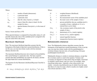 UNDERSTANDING CLASSIFICATION 141
Where:
n = number of bands (dimensions)
i = a particular band
c = a particular class
Xxyi = data file value of pixel x,y in band i
µci = mean of data file values in band i for the
sample for class c
SDxyc = spectral distance from pixel x,y to the mean of
class c
Source: Swain and Davis 1978
When spectral distance is computed for all possible values of c (all
possible classes) the class of the candidate pixel is assigned to the
class for which SD is the lowest.
Maximum likelihood
Note: The maximum likelihood algorithm assumes that the
histograms of the bands of data have normal distributions. If this is
not the case, you may have better results with the minimum
distance decision rule.
The maximum likelihood decision rule is based on the probability
that a pixel belongs to a particular class. The basic equation
assumes that these probabilities are equal for all classes, and that
the input bands have normal distributions.
The Equation for the Maximum Likelihood/Bayesian Classifier is
as follows:
D ac( ) 0.5 Covc( )ln[ ]– 0.5 X Mc–( )T Covc
1–
( ) X Mc–( )[ ]–ln=
Where:
D = weighted distance (likelihood)
c = a particular class
X = the measurement vector of the candidate pixel
Mc = the mean vector of the sample of class c
ac = percent probability that any candidate pixel is
a member of class c (defaults to 1.0, or is
entered from a priori data)
Covc = the covariance matrix of the pixels in the
sample of class c
|Covc| = determinant of Covc (matrix algebra)
Covc-1 = inverse of Covc (matrix algebra)
ln = natural logarithm function
T = transposition function (matrix algebra)
Mahalanobis distance
Note: The Mahalanobis distance algorithm assumes that the
histograms of the bands have normal distributions. If this is not the
case, you may have better results with the parallelepiped or
minimum distance decision rule, or by performing a first-pass
parallelepiped classification.
Mahalanobis distance is similar to minimum distance, except that
the covariance matrix is used in the equation. Variance and
covariance are figured in so that clusters that are highly varied lead
to similarly varied classes, and vice versa. For example, when
classifying urban areas—typically a class whose pixels vary
widely—correctly classified pixels may be farther from the mean
than those of a class for water, which is usually not a highly varied
class (Swain and Davis 1978).
 