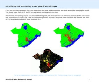 INTRODUCING IMAGE ANALYSIS FOR ARCGIS 7
Identifying and monitoring urban growth and changes
Cities grow over time, and images give a good sense of how they grow, and how remaining land can be preserved by managing that growth.
You can use Image Analysis for ArcGIS to reveal patterns of urban growth over time.
Here, Landsat data spanning 21 years was analyzed for urban growth. The final view shows the differences in extent of urban land use and
land cover between 1973 and 1994. Those differences are represented as classes. The yellow urban areas from 1994 represent how much
the city has grown beyond the red urban areas from 1973.
The top two images represent urban areas in red, first in 1974 and then in 1994. The bottom image shows the actual growth.
 