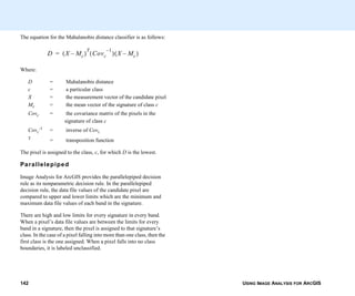 USING IMAGE ANALYSIS FOR ARCGIS142
The equation for the Mahalanobis distance classifier is as follows:
Where:
D = Mahalanobis distance
c = a particular class
X = the measurement vector of the candidate pixel
Mc = the mean vector of the signature of class c
Covc = the covariance matrix of the pixels in the
signature of class c
Covc
-1 = inverse of Covc
T
= transposition function
The pixel is assigned to the class, c, for which D is the lowest.
Parallelepiped
Image Analysis for ArcGIS provides the parallelepiped decision
rule as its nonparametric decision rule. In the parallelepiped
decision rule, the data file values of the candidate pixel are
compared to upper and lower limits which are the minimum and
maximum data file values of each band in the signature.
There are high and low limits for every signature in every band.
When a pixel’s data file values are between the limits for every
band in a signature, then the pixel is assigned to that signature’s
class. In the case of a pixel falling into more than one class, then the
first class is the one assigned. When a pixel falls into no class
boundaries, it is labeled unclassified.
D X Mc–( )
T
Covc
1–
( ) X Mc–( )=
 