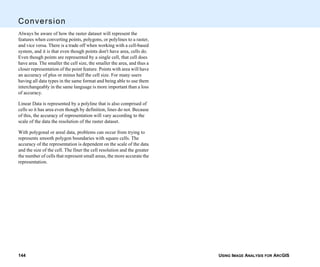 USING IMAGE ANALYSIS FOR ARCGIS144
Conversion
Always be aware of how the raster dataset will represent the
features when converting points, polygons, or polylines to a raster,
and vice versa. There is a trade off when working with a cell-based
system, and it is that even though points don't have area, cells do.
Even though points are represented by a single cell, that cell does
have area. The smaller the cell size, the smaller the area, and thus a
closer representation of the point feature. Points with area will have
an accuracy of plus or minus half the cell size. For many users
having all data types in the same format and being able to use them
interchangeably in the same language is more important than a loss
of accuracy.
Linear Data is represented by a polyline that is also comprised of
cells so it has area even though by definition, lines do not. Because
of this, the accuracy of representation will vary according to the
scale of the data the resolution of the raster dataset.
With polygonal or areal data, problems can occur from trying to
represents smooth polygon boundaries with square cells. The
accuracy of the representation is dependent on the scale of the data
and the size of the cell. The finer the cell resolution and the greater
the number of cells that represent small areas, the more accurate the
representation.
 