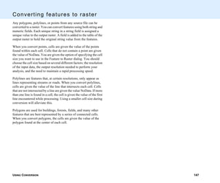 USING CONVERSION 147
Converting features to raster
Any polygons, polylines, or points from any source file can be
converted to a raster. You can convert features using both string and
numeric fields. Each unique string in a string field is assigned a
unique value to the output raster. A field is added to the table of the
output raster to hold the original string value from the features.
When you convert points, cells are given the value of the points
found within each cell. Cells that do not contain a point are given
the value of NoData. You are given the option of specifying the cell
size you want to use in the Feature to Raster dialog. You should
choose the cell size based on several different factors: the resolution
of the input data, the output resolution needed to perform your
analysis, and the need to maintain a rapid processing speed.
Polylines are features that, at certain resolutions, only appear as
lines representing streams or roads. When you convert polylines,
cells are given the value of the line that intersects each cell. Cells
that are not intersected by a line are given the value NoData. If more
than one line is found in a cell, the cell is given the value of the first
line encountered while processing. Using a smaller cell size during
conversion will alleviate this.
Polygons are used for buildings, forests, fields, and many other
features that are best represented by a series of connected cells.
When you convert polygons, the cells are given the value of the
polygon found at the center of each cell.
 