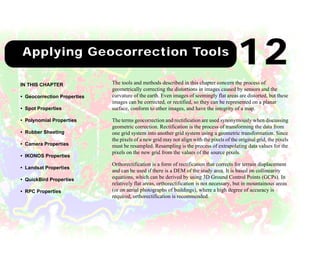 149
12Applying Geocorrection Tools
The tools and methods described in this chapter concern the process of
geometrically correcting the distortions in images caused by sensors and the
curvature of the earth. Even images of seemingly flat areas are distorted, but these
images can be corrected, or rectified, so they can be represented on a planar
surface, conform to other images, and have the integrity of a map.
The terms geocorrection and rectification are used synonymously when discussing
geometric correction. Rectification is the process of transforming the data from
one grid system into another grid system using a geometric transformation. Since
the pixels of a new grid may not align with the pixels of the original grid, the pixels
must be resampled. Resampling is the process of extrapolating data values for the
pixels on the new grid from the values of the source pixels.
Orthorectification is a form of rectification that corrects for terrain displacement
and can be used if there is a DEM of the study area. It is based on collinearity
equations, which can be derived by using 3D Ground Control Points (GCPs). In
relatively flat areas, orthorectification is not necessary, but in mountainous areas
(or on aerial photographs of buildings), where a high degree of accuracy is
required, orthorectification is recommended.
IN THIS CHAPTER
• Geocorrection Properties
• Spot Properties
• Polynomial Properties
• Rubber Sheeting
• Camera Properties
• IKONOS Properties
• Landsat Properties
• QuickBird Properties
• RPC Properties
12
 