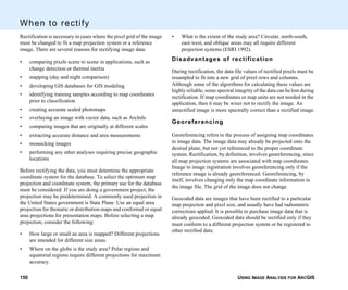 USING IMAGE ANALYSIS FOR ARCGIS150
When to rectify
Rectification is necessary in cases where the pixel grid of the image
must be changed to fit a map projection system or a reference
image. There are several reasons for rectifying image data:
• comparing pixels scene to scene in applications, such as
change detection or thermal inertia
• mapping (day and night comparison)
• developing GIS databases for GIS modeling
• identifying training samples according to map coordinates
prior to classification
• creating accurate scaled photomaps
• overlaying an image with vector data, such as ArcInfo
• comparing images that are originally at different scales
• extracting accurate distance and area measurements
• mosaicking images
• performing any other analyses requiring precise geographic
locations
Before rectifying the data, you must determine the appropriate
coordinate system for the database. To select the optimum map
projection and coordinate system, the primary use for the database
must be considered. If you are doing a government project, the
projection may be predetermined. A commonly used projection in
the United States government is State Plane. Use an equal area
projection for thematic or distribution maps and conformal or equal
area projections for presentation maps. Before selecting a map
projection, consider the following:
• How large or small an area is mapped? Different projections
are intended for different size areas.
• Where on the globe is the study area? Polar regions and
equatorial regions require different projections for maximum
accuracy.
• What is the extent of the study area? Circular, north-south,
east-west, and oblique areas may all require different
projection systems (ESRI 1992).
Disadvantages of rectification
During rectification, the data file values of rectified pixels must be
resampled to fit into a new grid of pixel rows and columns.
Although some of the algorithms for calculating these values are
highly reliable, some spectral integrity of the data can be lost during
rectification. If map coordinates or map units are not needed in the
application, then it may be wiser not to rectify the image. An
unrectified image is more spectrally correct than a rectified image.
Georeferencing
Georeferencing refers to the process of assigning map coordinates
to image data. The image data may already be projected onto the
desired plane, but not yet referenced to the proper coordinate
system. Rectification, by definition, involves georeferencing, since
all map projection systems are associated with map coordinates.
Image to image registration involves georeferencing only if the
reference image is already georeferenced. Georeferencing, by
itself, involves changing only the map coordinate information in
the image file. The grid of the image does not change.
Geocoded data are images that have been rectified to a particular
map projection and pixel size, and usually have had radiometric
corrections applied. It is possible to purchase image data that is
already geocoded. Geocoded data should be rectified only if they
must conform to a different projection system or be registered to
other rectified data.
 