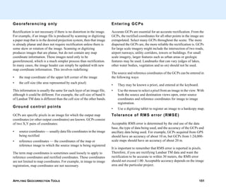 APPLYING GEOCORRECTION TOOLS 151
Georeferencing only
Rectification is not necessary if there is no distortion in the image.
For example, if an image file is produced by scanning or digitizing
a paper map that is in the desired projection system, then that image
is already planar and does not require rectification unless there is
some skew or rotation of the image. Scanning or digitizing
produces images that are planar, but do not contain any map
coordinate information. These images need only to be
georeferenced, which is a much simpler process than rectification.
In many cases, the image header can simply be updated with new
map coordinate information. This involves redefining:
• the map coordinate of the upper left corner of the image
• the cell size (the area represented by each pixel)
This information is usually the same for each layer of an image file,
although it could be different. For example, the cell size of band 6
of Landsat TM data is different than the cell size of the other bands.
Ground control points
GCPs are specific pixels in an image for which the output map
coordinates (or other output coordinates) are known. GCPs consist
of two X,Y pairs of coordinates:
• source coordinates — usually data file coordinates in the image
being rectified
• reference coordinates — the coordinates of the map or
reference image to which the source image is being registered
The term map coordinates is sometimes used loosely to apply to
reference coordinates and rectified coordinates. These coordinates
are not limited to map coordinates. For example, in image to image
registration, map coordinates are not necessary.
Entering GCPs
Accurate GCPs are essential for an accurate rectification. From the
GCPs, the rectified coordinates for all other points in the image are
extrapolated. Select many GCPs throughout the scene. The more
dispersed the GCPs are, the more reliable the rectification is. GCPs
for large scale imagery might include the intersection of two roads,
airport runways, utility corridors, towers or buildings. For small
scale imagery, larger features such as urban areas or geologic
features may be used. Landmarks that can vary (edges of lakes,
other water bodies, vegetation and so on) should not be used.
The source and reference coordinates of the GCPs can be entered in
the following ways:
• They may be known a priori, and entered at the keyboard.
• Use the mouse to select a pixel from an image in the view. With
both the source and destination views open, enter source
coordinates and reference coordinates for image to image
registration.
• Use a digitizing tablet to register an image to a hardcopy map.
Tolerance of RMS error (RMSE)
Acceptable RMS error is determined by the end use of the data
base, the type of data being used, and the accuracy of the GCPs and
ancillary data being used. For example, GCPs acquired from GPS
should have an accuracy of about 10 m, but GCPs from 1:24,000-
scale maps should have an accuracy of about 20 m.
It is important to remember that RMS error is reported in pixels.
Therefore, if you are rectifying Landsat TM data and want the
rectification to be accurate to within 30 meters, the RMS error
should not exceed 1.00. Acceptable accuracy depends on the image
area and the particular project.
 