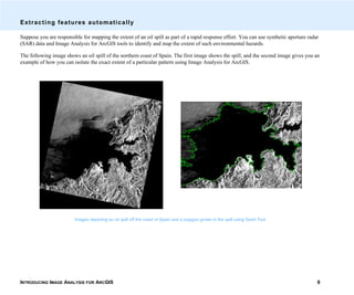 INTRODUCING IMAGE ANALYSIS FOR ARCGIS 8
Extracting features automatically
Suppose you are responsible for mapping the extent of an oil spill as part of a rapid response effort. You can use synthetic aperture radar
(SAR) data and Image Analysis for ArcGIS tools to identify and map the extent of such environmental hazards.
The following image shows an oil spill of the northern coast of Spain. The first image shows the spill, and the second image gives you an
example of how you can isolate the exact extent of a particular pattern using Image Analysis for ArcGIS.
Images depicting an oil spill off the coast of Spain and a polygon grown in the spill using Seed Tool.
 