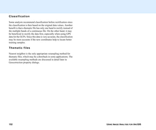USING IMAGE ANALYSIS FOR ARCGIS152
Classification
Some analysts recommend classification before rectification since
the classification is then based on the original data values. Another
benefit is that a thematic file has only one band to rectify instead of
the multiple bands of a continuous file. On the other hand, it may
be beneficial to rectify the data first, especially when using GPS
data for the GCPs. Since this data is very accurate, the classification
may be more accurate if the new coordinates help to locate better
training samples.
Thematic files
Nearest neighbor is the only appropriate resampling method for
thematic files, which may be a drawback in some applications. The
available resampling methods are discussed in detail later in
Geocorrection property dialogs.
 