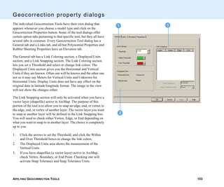 APPLYING GEOCORRECTION TOOLS 153
Geocorrection property dialogs
The individual Geocorrection Tools have their own dialog that
appears whenever you choose a model type and click on the
Geocorrection Properties button. Some of the tool dialogs offer
certain option tabs pertaining to that specific tool, but they all have
several tabs in common. Every Geocorrection Tool dialog has a
General tab and a Links tab, and all but Polynomial Properties and
Rubber Sheeting Properties have an Elevation tab.
The General tab has a Link Coloring section, a Displayed Units
section, and a Link Snapping section. The Link Coloring section
lets you set a Threshold and select or change link colors. The
Displayed Units section gives you the Horizontal and Vertical
Units if they are known. Often one will be known and the other one
not so it may say Meters for Vertical Units and Unknown for
Horizontal Units. Display Units does not have any effect on the
original data in latitude/longitude format. The image in the view
will not show the changes either.
The Link Snapping section will only be activated when you have a
vector layer (shapefile) active in ArcMap. The purpose of this
portion of the tool is to allow you to snap an edge, end, or vertex to
the edge, end, or vertex of another layer. The vector layer you want
to snap to another layer will be defined in the Link Snapping box.
You will need to check either Vertex, Edge, or End depending on
what you want to snap to in another layer. The choice is completely
up to you.
1. Click the arrows to set the Threshold, and click the Within
and Over Threshold boxes to change the link colors.
2. The Displayed Units area shows the measurement of the
Vertical Units.
3. If you have shapefiles (a vector layer) active in ArcMap,
check Vertex, Boundary, or End Point. Checking one will
activate Snap Tolerance and Snap Tolerance Units.
2
31
 