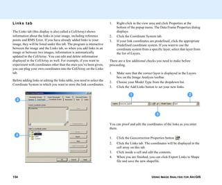 USING IMAGE ANALYSIS FOR ARCGIS154
Links tab
The Links tab (this display is also called a CellArray) shows
information about the links in your image, including reference
points and RMS Error. If you have already added links to your
image, they will be listed under this tab. The program is interactive
between the image and the Links tab, so when you add links in an
image or between two images, information is automatically
updated in the CellArray. You can edit and delete information
displayed in the CellArray as well. For example, if you want to
experiment with coordinates other than the ones you’ve been given,
you can plug your own coordinates into the CellArray on the Links
tab.
Before adding links or editing the links table, you need to select the
Coordinate System in which you want to store the link coordinates.
3
2
1. Right-click in the view area and click Properties at the
bottom of the popup menu. The Data Frame Properties dialog
displays.
2. Click the Coordinate System tab.
3. If your link coordinates are predefined, click the appropriate
Predefined coordinate system. If you want to use the
coordinate system from a specific layer, select that layer from
the list of Layers.
There are a few additional checks you need to make before
proceeding.
1. Make sure that the correct layer is displayed in the Layers
box on the Image Analysis toolbar.
2. Choose your Model Type from the dropdown list.
3. Click the Add Links button to set your new links.
You can proof and edit the coordinates of the links as you enter
them.
1. Click the Geocorrection Properties button .
2. Click the Links tab. The coordinates will be displayed in the
cell array on this tab.
3. Click inside a cell and edit the contents.
4. When you are finished, you can click Export Links to Shape
file and save the new shapefile.
1 2
3
 