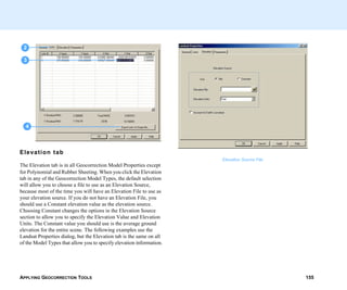 APPLYING GEOCORRECTION TOOLS 155
Elevation tab
The Elevation tab is in all Geocorrection Model Properties except
for Polynomial and Rubber Sheeting. When you click the Elevation
tab in any of the Geocorrection Model Types, the default selection
will allow you to choose a file to use as an Elevation Source,
because most of the time you will have an Elevation File to use as
your elevation source. If you do not have an Elevation File, you
should use a Constant elevation value as the elevation source.
Choosing Constant changes the options in the Elevation Source
section to allow you to specify the Elevation Value and Elevation
Units. The Constant value you should use is the average ground
elevation for the entire scene. The following examples use the
Landsat Properties dialog, but the Elevation tab is the same on all
of the Model Types that allow you to specify elevation information.
2
3
4
Elevation Source File
 