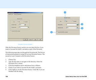 USING IMAGE ANALYSIS FOR ARCGIS156
Elevation Source Constant
After the Elevation Source section you can check the box if you
want to Account for Earth’s curvature as part of the Elevation.
The following steps take you through the Elevation tab. The first set
of instructions pertains to using File as your Elevation Source. The
second set uses Constant as the Elevation Source.
1. Choose File.
2. Type the file name or navigate to the directory where the
Elevation File is stored.
3. Click the dropdown arrow and choose Feet or Meters.
4. Check if you want to Account for the Earth’s curvature.
5. Click Apply to set the Elevation Source. Click OK if you are
finished with the dialog.
1
2
3
4
 