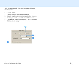 APPLYING GEOCORRECTION TOOLS 157
These are the steps to take when using a Constant value as the
elevation source.
1. Choose Constant.
2. Click the arrows to enter the Elevation Value.
3. Click the dropdown arrow, and choose either Feet or Meters.
4. Check if you want to Account for the Earth’s curvature.
5. Click Apply to set the Elevation Source. Click OK if you are
finished with the dialog.
1
4
2
3
 