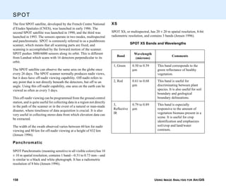 USING IMAGE ANALYSIS FOR ARCGIS158
SPOT
The first SPOT satellite, developed by the French Centre National
d’Etudes Spatiales (CNES), was launched in early 1986. The
second SPOT satellite was launched in 1990, and the third was
launched in 1993. The sensors operate in two modes, multispectral
and panchromatic. SPOT is commonly referred to as a pushbroom
scanner, which means that all scanning parts are fixed, and
scanning is accomplished by the forward motion of the scanner.
SPOT pushes 3000/6000 sensors along its orbit. This is different
from Landsat which scans with 16 detectors perpendicular to its
orbit.
The SPOT satellite can observe the same area on the globe once
every 26 days. The SPOT scanner normally produces nadir views,
but it does have off-nadir viewing capability. Off-nadir refers to
any point that is not directly beneath the detectors, but off to an
angle. Using this off-nadir capability, one area on the earth can be
viewed as often as every 3 days.
This off-nadir viewing can be programmed from the ground control
station, and is quite useful for collecting data in a region not directly
in the path of the scanner or in the event of a natural or man-made
disaster, where timeliness of data acquisition is crucial. It is also
very useful in collecting stereo data from which elevation data can
be extracted.
The width of the swath observed varies between 60 km for nadir
viewing and 80 km for off-nadir viewing at a height of 832 km
(Jensen 1996).
Panchromatic
SPOT Panchromatic (meaning sensitive to all visible colors) has 10
× 10 m spatial resolution, contains 1 band—0.51 to 0.73 mm—and
is similar to a black and white photograph. It has a radiometric
resolution of 8 bits (Jensen 1996).
XS
SPOT XS, or multispectral, has 20 × 20 m spatial resolution, 8-bit
radiometric resolution, and contains 3 bands (Jensen 1996).
SPOT XS Bands and Wavelengths
Band
Wavelength
(microns)
Comments
1, Green 0.50 to 0.59
µm
This band corresponds to the
green reflectance of healthy
vegetation.
2, Red 0.61 to 0.68
µm
This band is useful for
discriminating between plant
species. It is also useful for soil
boundary and geological
boundary delineations.
3,
Reflective
IR
0.79 to 0.89
µm
This band is especially
responsive to the amount of
vegetation biomass present in a
scene. It is useful for crop
identification and emphasizes
soil/crop and land/water
contrasts.
 