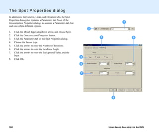 USING IMAGE ANALYSIS FOR ARCGIS160
The Spot Properties dialog
In addition to the General, Links, and Elevation tabs, the Spot
Properties dialog also contains a Parameters tab. Most of the
Geocorrection Properties dialogs do contain a Parameters tab, but
each one offers different options.
1. Click the Model Types dropdown arrow, and choose Spot.
2. Click the Geocorrection Properties button.
3. Click the Parameters tab on the Spot Properties dialog.
4. Choose the Sensor type.
5. Click the arrows to enter the Number of Iterations.
6. Click the arrows to enter the Incidence Angle.
7. Click the arrows to enter the Background Value, and the
layer.
8. Click OK.
1
4
7
5
2
3
8
6
 