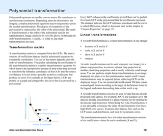 APPLYING GEOCORRECTION TOOLS 161
Polynomial transformation
Polynomial equations are used to convert source file coordinates to
rectified map coordinates. Depending upon the distortion in the
imagery, complex polynomial equations may be required to express
the needed transformation. The degree of complexity of the
polynomial is expressed as the order of the polynomial. The order
of transformation is the order of the polynomial used in the
transformation. Image Analysis for ArcGIS allows 1st through nth
order transformations. Usually, 1st order or 2nd order
transformations are used.
Transformation matrix
A transformation matrix is computed from the GCPs. The matrix
consists of coefficients that are used in polynomial equations to
convert the coordinates. The size of the matrix depends upon the
order of transformation. The goal in calculating the coefficients of
the transformation matrix is to derive the polynomial equations for
which there is the least possible amount of error when they are used
to transform the reference coordinates of the GCPs into the source
coordinates. It is not always possible to derive coefficients that
produce no error. For example, in the figure below, GCPs are
plotted on a graph and compared to the curve that is expressed by a
polynomial.
Source X coordinate
ReferenceXcoordinate
GCP
Polynomial curve
Every GCP influences the coefficients, even if there isn’t a perfect
fit of each GCP to the polynomial that the coefficients represent.
The distance between the GCP reference coordinate and the curve
is called RMS error, which is discussed later in this chapter in
“Camera Properties” on page 171.
Linear transformations
A 1st order transformation is a linear transformation. It can change:
• location in X and/or Y
• scale in X and/or Y
• skew in X and/or Y
• rotation
1st order transformations can be used to project raw imagery to a
planar map projection, to convert a planar map projection to
another planar map projection, and to rectify relatively small image
areas. You can perform simple linear transformations to an image
displayed in a view or to the transformation matrix itself. Linear
transformations may be required before collecting GCPs on the
displayed image. You can reorient skewed Landsat TM data, rotate
scanned quad sheets according to the angle of declination stated in
the legend, and rotate descending data so that north is up.
A 1st order transformation can also be used for data that are already
projected onto a plane. For example, SPOT and Landsat Level 1B
data are already transformed to a plane, but may not be rectified to
the desired map projection. When doing this type of rectification, it
is not advisable to increase the order of transformation if at first a
high RMS error occurs. Examine other factors first, such as the
GCP source and distribution, and look for systematic errors.
The transformation matrix for a 1st-order transformation consists
of six coefficients—three for each coordinate (X and Y).
 