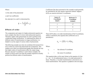 APPLYING GEOCORRECTION TOOLS 163
Where:
t is the order of the polynomial
a and b are coefficients
the subscript k in a and b is determined by:
Effects of order
The computation and output of a higher polynomial equation are
more complex than that of a lower order polynomial equation.
Therefore, higher order polynomials are used to perform more
complicated image rectifications. To understand the effects of
different orders of transformation in image rectification, it is
helpful to see the output of various orders of polynomials.
The following example uses only one coordinate (X) instead of two
(X,Y) which are used in the polynomials for rectification. This
enables you to draw two-dimensional graphs that illustrate the way
that higher orders of transformation affect the output image.
Because only the X coordinate is used in these examples, the
number of GCPs used is less than the number required to actually
perform the different orders of transformation.
k i i j+⋅
2
--------------- j+=
Coefficients like those presented in this example would generally
be calculated by the least squares regression method. Suppose
GCPs are entered with these X coordinates:
These GCPs allow a 1st order transformation of the X coordinates,
which is satisfied by this equation (the coefficients are in
parentheses):
Where:
xr = the reference X coordinate
xi = the source X coordinate
This equation takes on the same format as the equation of a line
(y = mx + b). In mathematical terms, a 1st-order polynomial is
linear. Therefore, a 1st-order transformation is also known as a
linear transformation. This equation is graphed on the next page:
Source X
Coordinate
(input)
Reference X
Coordinate
(output)
1 17
2 9
3 1
xr 25( ) 8–( )xi+=
 