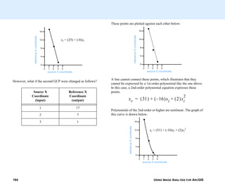 USING IMAGE ANALYSIS FOR ARCGIS164
However, what if the second GCP were changed as follows?
Source X
Coordinate
(input)
Reference X
Coordinate
(output)
1 17
2 7
3 1
0 1 2 3 4
0
4
8
12
16
referenceXcoordinate
source X coordinate
xr = (25) + (-8)xi
These points are plotted against each other below:
A line cannot connect these points, which illustrates that they
cannot be expressed by a 1st-order polynomial like the one above.
In this case, a 2nd-order polynomial equation expresses these
points.
Polynomials of the 2nd-order or higher are nonlinear. The graph of
this curve is drawn below:
0 1 2 3 4
0
4
8
12
16
referenceXcoordinate
source X coordinate
xr 31( ) 16–( )xi 2( )xi
2
+ +=
0 1 2 3 4
0
4
8
12
16
referenceXcoordinate
source X coordinate
xr = (31) + (-16)xi + (2)xi
2
 