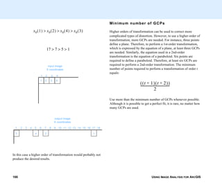 USING IMAGE ANALYSIS FOR ARCGIS166
In this case a higher order of transformation would probably not
produce the desired results.
x0 1( ) x0 2( ) x0 4( ) x0 3( )>>>
17 7 5 1>>>
1 2 3 4
1 2 3 4
input image
X coordinates
1 2 3 4 5 6 7 8 9 10 11 12 13 14 15 16 17 18
3 4 2 1
output image
X coordinates
Minimum number of GCPs
Higher orders of transformation can be used to correct more
complicated types of distortion. However, to use a higher order of
transformation, more GCPs are needed. For instance, three points
define a plane. Therefore, to perform a 1st-order transformation,
which is expressed by the equation of a plane, at least three GCPs
are needed. Similarly, the equation used in a 2nd-order
transformation is the equation of a paraboloid. Six points are
required to define a paraboloid. Therefore, at least six GCPs are
required to perform a 2nd-order transformation. The minimum
number of points required to perform a transformation of order t
equals:
Use more than the minimum number of GCPs whenever possible.
Although it is possible to get a perfect fit, it is rare, no matter how
many GCPs are used.
t 1+( ) t 2+( )( )
2
-------------------------------------
 