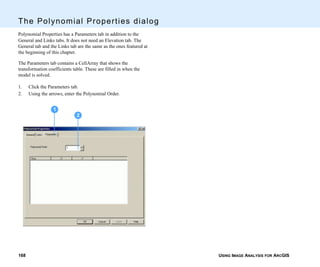 USING IMAGE ANALYSIS FOR ARCGIS168
The Polynomial Properties dialog
Polynomial Properties has a Parameters tab in addition to the
General and Links tabs. It does not need an Elevation tab. The
General tab and the Links tab are the same as the ones featured at
the beginning of this chapter.
The Parameters tab contains a CellArray that shows the
transformation coefficients table. These are filled in when the
model is solved.
1. Click the Parameters tab.
2. Using the arrows, enter the Polynomial Order.
2
1
 
