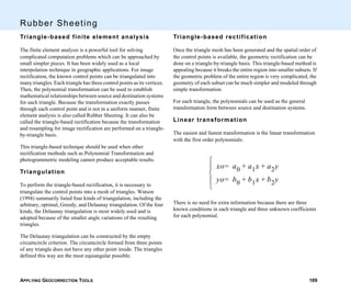 APPLYING GEOCORRECTION TOOLS 169
Rubber Sheeting
Triangle-based finite element analysis
The finite element analysis is a powerful tool for solving
complicated computation problems which can be approached by
small simpler pieces. It has been widely used as a local
interpolation technique in geographic applications. For image
rectification, the known control points can be triangulated into
many triangles. Each triangle has three control points as its vertices.
Then, the polynomial transformation can be used to establish
mathematical relationships between source and destination systems
for each triangle. Because the transformation exactly passes
through each control point and is not in a uniform manner, finite
element analysis is also called Rubber Sheeting. It can also be
called the triangle-based rectification because the transformation
and resampling for image rectification are performed on a triangle-
by-triangle basis.
This triangle-based technique should be used when other
rectification methods such as Polynomial Transformation and
photogrammetric modeling cannot produce acceptable results.
Triangulation
To perform the triangle-based rectification, it is necessary to
triangulate the control points into a mesh of triangles. Watson
(1994) summarily listed four kinds of triangulation, including the
arbitrary, optimal, Greedy, and Delaunay triangulation. Of the four
kinds, the Delaunay triangulation is most widely used and is
adopted because of the smaller angle variations of the resulting
triangles.
The Delaunay triangulation can be constructed by the empty
circumcircle criterion. The circumcircle formed from three points
of any triangle does not have any other point inside. The triangles
defined this way are the most equiangular possible.
Triangle-based rectification
Once the triangle mesh has been generated and the spatial order of
the control points is available, the geometric rectification can be
done on a triangle-by-triangle basis. This triangle-based method is
appealing because it breaks the entire region into smaller subsets. If
the geometric problem of the entire region is very complicated, the
geometry of each subset can be much simpler and modeled through
simple transformation.
For each triangle, the polynomials can be used as the general
transformation form between source and destination systems.
Linear transformation
The easiest and fastest transformation is the linear transformation
with the first order polynomials:
There is no need for extra information because there are three
known conditions in each triangle and three unknown coefficients
for each polynomial.
xo a0 a1x a2y+ +=
yo b0 b1x b2y+ +=





 