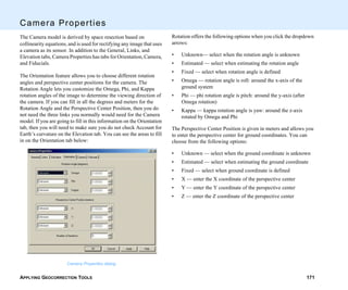 APPLYING GEOCORRECTION TOOLS 171
Camera Properties
The Camera model is derived by space resection based on
collinearity equations, and is used for rectifying any image that uses
a camera as its sensor. In addition to the General, Links, and
Elevation tabs, Camera Properties has tabs for Orientation, Camera,
and Fiducials.
The Orientation feature allows you to choose different rotation
angles and perspective center positions for the camera. The
Rotation Angle lets you customize the Omega, Phi, and Kappa
rotation angles of the image to determine the viewing direction of
the camera. If you can fill in all the degrees and meters for the
Rotation Angle and the Perspective Center Position, then you do
not need the three links you normally would need for the Camera
model. If you are going to fill in this information on the Orientation
tab, then you will need to make sure you do not check Account for
Earth’s curvature on the Elevation tab. You can see the areas to fill
in on the Orientation tab below:
Camera Properties dialog
Rotation offers the following options when you click the dropdown
arrows:
• Unknown— select when the rotation angle is unknown
• Estimated — select when estimating the rotation angle
• Fixed — select when rotation angle is defined
• Omega — rotation angle is roll: around the x-axis of the
ground system
• Phi — phi rotation angle is pitch: around the y-axis (after
Omega rotation)
• Kappa — kappa rotation angle is yaw: around the z-axis
rotated by Omega and Phi
The Perspective Center Position is given in meters and allows you
to enter the perspective center for ground coordinates. You can
choose from the following options:
• Unknown — select when the ground coordinate is unknown
• Estimated — select when estimating the ground coordinate
• Fixed — select when ground coordinate is defined
• X — enter the X coordinate of the perspective center
• Y — enter the Y coordinate of the perspective center
• Z — enter the Z coordinate of the perspective center
 