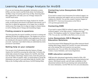 USING IMAGE ANALYSIS FOR ARCGIS10
Learning about Image Analysis for ArcGIS
If you are just learning about geographic information systems
(GISs), you may want to read the books about ArcCatalog and
ArcMap: Using ArcCatalog and Using ArcMap. Knowing about
these applications will make your use of Image Analysis for
ArcGIS much easier.
If you’re ready to learn about how Image Analysis for ArcGIS
works, see the Quick-start tutorial. In the Quick-start tutorial, you’ll
learn how to adjust the appearance of an image, how to identify
similar areas of an image, how to align an image to a feature theme,
as well as finding areas of change and mosaicking images.
Finding answers to questions
This book describes the typical workflow involved in creating and
updating GIS data for mapping projects. The chapters are set up so
that you first learn the theory behind certain applications, then you
are introduced to the typical workflow you’d apply to get the results
you want. A glossary is provided to help you understand any terms
you haven’t seen before.
Getting help on your computer
You can get a lot of information about the features of Image
Analysis for ArcGIS by accessing the online help. To browse the
online help contents for Image Analysis for ArcGIS, click Help
near the bottom of the Image Analysis menu. From this point you
can use the Table of contents, index, or search feature to locate the
information you need. If you need online help for ArcGIS, click
Help on the ArcMap toolbar and choose ArcGIS Desktop Help.
Contacting Leica Geosystems GIS &
Mapping
If you need to contact Leica Geosystems for technical support, see
the product registration and support card you received with Image
Analysis for ArcGIS. You can also contact Customer Support at
404/248-9777. Visit Leica Geosystems on the Web at
www.gis.leica-geosystems.com.
Contacting ESRI
If you need to contact ESRI for technical support refer to “Getting
technical support” in the Help system’s “Getting more help”
section. The telephone number for Technical Support is 909-793-
3744. You can also visit ESRI on the Web at www.esri.com.
Leica Geosystems GIS & Mapping
Education Solutions
Leica Geosystems GIS & Mapping Division offers instructor-based
training about Image Analysis for ArcGIS. For more information,
got to the training Web site located at www.gis.leica-
geosystems.com. You can follow the training link to Training
Centers, Course Schedules, and Course Registration.
ESRI education solutions
ESRI provides educational opportunities related to GISs, GIS
applications, and technology. You can choose among instructor-led
courses, Web-based courses, and self-study workbooks to find
educational solutions that fit your learning style and pocketbook.
For more information, visit the Web site www.esri.com/education.
 