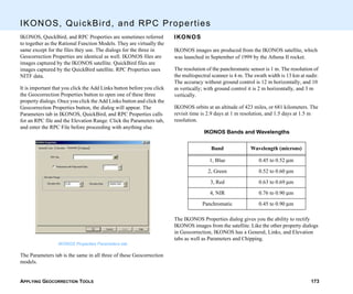 APPLYING GEOCORRECTION TOOLS 173
IKONOS, QuickBird, and RPC Properties
IKONOS, QuickBird, and RPC Properties are sometimes referred
to together as the Rational Function Models. They are virtually the
same except for the files they use. The dialogs for the three in
Geocorrection Properties are identical as well. IKONOS files are
images captured by the IKONOS satellite. QuickBird files are
images captured by the QuickBird satellite. RPC Properties uses
NITF data.
It is important that you click the Add Links button before you click
the Geocorrection Properties button to open one of these three
property dialogs. Once you click the Add Links button and click the
Geocorrection Properties button, the dialog will appear. The
Parameters tab in IKONOS, QuickBird, and RPC Properties calls
for an RPC file and the Elevation Range. Click the Parameters tab,
and enter the RPC File before proceeding with anything else.
IKONOS Properties Parameters tab
The Parameters tab is the same in all three of these Geocorrection
models.
IKONOS
IKONOS images are produced from the IKONOS satellite, which
was launched in September of 1999 by the Athena II rocket.
The resolution of the panchromatic sensor is 1 m. The resolution of
the multispectral scanner is 4 m. The swath width is 13 km at nadir.
The accuracy without ground control is 12 m horizontally, and 10
m vertically; with ground control it is 2 m horizontally, and 3 m
vertically.
IKONOS orbits at an altitude of 423 miles, or 681 kilometers. The
revisit time is 2.9 days at 1 m resolution, and 1.5 days at 1.5 m
resolution.
IKONOS Bands and Wavelengths
The IKONOS Properties dialog gives you the ability to rectify
IKONOS images from the satellite. Like the other property dialogs
in Geocorrection, IKONOS has a General, Links, and Elevation
tabs as well as Parameters and Chipping.
Band Wavelength (microns)
1, Blue 0.45 to 0.52 µm
2, Green 0.52 to 0.60 µm
3, Red 0.63 to 0.69 µm
4, NIR 0.76 to 0.90 µm
Panchromatic 0.45 to 0.90 µm
 