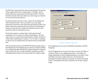 USING IMAGE ANALYSIS FOR ARCGIS174
The RPC file is generated by the data provider based on the position
of the satellite at the time of image capture. The RPCs can be
further refined by using ground control points (GCPs). This file
should be located in the same directory as the image you intend to
use in the Geocorrection process.
On the Parameters tab, there is also a check box for Refinement
with Polynomial Order. This is provided so you may apply
polynomial corrections to the original rational function model. This
option corrects the remaining error and refines the mathematical
solution. Check the box to enable the refinement process, then
specify the order by clicking the arrows.
The 0-order results in a simple shift to both image X and Y
coordinates. The 1st-order is an affine transformation. The 2nd-
order results in a second order transformation, and the 3rd-order in
a third order transformation. Usually, a 0 or 1st-order is sufficient
to reduce error not addressed by the rational function model (RPC
file).
After the Parameters tab on the IKONOS Properties dialog, there is
the Chipping tab. The Chipping process allows circulation of RPCs
for an image chip rather than the full, original image from which the
chip was derived. This is made possible by specifying an affine
relationship (pixel) between the chip and the full, original image.
IKONOS Properties Chipping tab
The Chipping tab is the same for IKONOS, QuickBird, and RPC
Properties.
On the Chipping tab you are given the choice of Scale and Offset or
Arbitrary Affine as your chipping parameters. The dialog will
change depending on which chipping parameter you choose. Scale
and Offset is the more simple of the two. The formulas for
calculating the affine using scale and offset are listed on the dialog.
X and Y correspond to the pixel coordinates for the full, original
image.
 