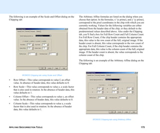 APPLYING GEOCORRECTION TOOLS 175
The following is an example of the Scale and Offset dialog on the
Chipping tab:
IKONOS Chipping tab using Scale and Offset
• Row Offset—This value corresponds to value f, an offset
value. In absence of header data, this value defaults to 0.
• Row Scale—This value corresponds to value e, a scale factor
that is also used in rotation. In the absence of header data, this
value defaults to 1.
• Column Offset—This value corresponds to value c, an offset
value. In the absence of header data, this value defaults to 0.
• Column Scale—This value corresponds to value a, a scale
factor that is also used in rotation. In the absence of header
data, this value defaults to 1.
The Arbitrary Affine formulas are listed on the dialog when you
choose that option. In the formulas, x’ (x prime), and y’ (y prime),
correspond to the pixel coordinates in the chip with which you are
currently working. Values for the following variables are either
obtained from the header data of the chip, or they default to the
predetermined values described above. Also under the Chipping
tab, you’ll find a box for Full Row Count and Full Column Count.
For Full Row Count, if the chip header contains the appropriate
data, this value is the row count of the full, original image. If the
header count is absent, this value corresponds to the row count of
the chip. For Full Column Count, if the chip header contains the
appropriate data, this value is the column count of the full, original
image. If the header count is absent, the value corresponds to the
column count of the chip.
The following is an example of the Arbitrary Affine dialog on the
Chipping tab:
IKONOS Chipping tab using Arbitrary Affine
 