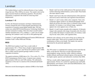 APPLYING GEOCORRECTION TOOLS 177
Landsat
The Landsat dialog is used for orthorectification of any Landsat
image that uses TM or MSS as its sensor. The model is derived by
space resection based on collinearity equations. The elevation
information is required in the model for removing relief
displacement.
Landsat 1-5
In 1972, the National Aeronautics and Space Administration
(NASA) initiated the first civilian program specializing in the
acquisition of remotely sensed digital satellite data. The first
system was called ERTS (Earth Resources Technology Satellites),
and later renamed to Landsat. There have been several Landsat
satellites launched since 1972. Landsats 1, 2, and 3 are no longer
operating, but Landsats 4 and 5 are still in orbit gathering data.
Landsats 1, 2, and 3 gathered Multispectral Scanner (MSS) data and
Landsats 4 and 5 collect MSS and TM data.
MSS
The MSS from Landsats 4 and 5 has a swath width of
approximately 185 × 170 km from a height of approximately 900
km for Landsats 1, 2, and 3, and 705 km for Landsats 4 and 5. MSS
data is widely used for general geologic studies as well as
vegetation inventories.
The spatial resolution of MSS data is 56 × 79 m, with a 79 × 79 m
IFOV (instantaneous field of view). A typical scene contains
approximately 2340 rows and 3240 columns. The radiometric
resolution is 6-bit, but it is stored as 8-bit (Lillesand and Kiefer
1987).
Detectors record electromagnetic radiation (EMR) in four bands:
• Bands 1 and 2 are in the visible portion of the spectrum and are
useful in detecting cultural features, such as roads. These bands
also show detail in water.
• Bands 3 and 4 are in the near-infrared portion of the spectrum
and can be used in land/water and vegetation discrimination.
• Bands 4, 3, and 2 create a false color composite. False color
composites appear similar to an infrared photograph where
objects do not have the same colors or contrasts as they would
naturally. For instance, in an infrared image, vegetation
appears red, water appears navy or black, etc.
• Bands 5, 4, and 2 create a pseudo color composite. (A thematic
image is also a pseudo color image.) In pseudo color, the colors
do not reflect the features in natural colors. For instance, roads
may be red, water yellow, and vegetation blue.
Different color schemes can be used to bring out or enhance the
features under study. These are by no means all of the useful
combinations of these seven bands. The bands to be used are
determined by the particular application.
TM
The TM scanner is a multispectral scanning system much like the
MSS, except that the TM sensor records reflected/emitted
electromagnetic energy from the visible, reflective-infrared,
middle-infrared, and thermal-infrared regions of the spectrum. TM
has higher spatial, spectral, and radiometric resolution than MSS.
TM has a swath width of approximately 185 km from a height of
approximately 705 km. It is useful for vegetation type and health
determination, soil moisture, snow and cloud differentiation, rock
type discrimination, and so on.
 