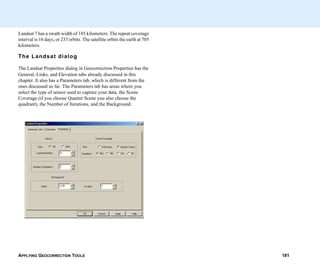 APPLYING GEOCORRECTION TOOLS 181
Landsat 7 has a swath width of 185 kilometers. The repeat coverage
interval is 16 days, or 233 orbits. The satellite orbits the earth at 705
kilometers.
The Landsat dialog
The Landsat Properties dialog in Geocorrection Properties has the
General, Links, and Elevation tabs already discussed in this
chapter. It also has a Parameters tab, which is different from the
ones discussed so far. The Parameters tab has areas where you
select the type of sensor used to capture your data, the Scene
Coverage (if you choose Quarter Scene you also choose the
quadrant), the Number of Iterations, and the Background.
 