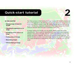11
2Quick-start tutorial
Now that you know a little bit about the Image Analysis for ArcGIS extension and
its potential applications, the following exercises give you hands-on experience in
using many of the extension’s tools. By working through the exercises, you are
going to use the most important components of the Image Analysis for ArcGIS
extension and learn about the types of problems it can solve.
In Image Analysis for ArcGIS, you can quickly identify areas with similar
characteristics. This is useful for identification in cases such as environmental
disasters, burn areas or oil spills. Once an area has been defined, it can also be
quickly saved into a shapefile. This avoids the need for manual digitizing. This
tutorial will show you how to use some Image Analysis for ArcGIS tools and give
you a good introduction to using Image Analysis for ArcGIS for your own GIS
needs.
IN THIS CHAPTER
• Starting Image Analysis for
ArcGIS
• Adjusting the appearance of an
image
• Identifying similar areas in an
image
• Finding areas of change
• Mosaicking images
• Orthorectifying an image
2
 